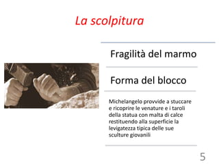 La scolpitura
Fragilità del marmo
Forma del blocco
Michelangelo provvide a stuccare
e ricoprire le venature e i taroli
della statua con malta di calce
restituendo alla superficie la
levigatezza tipica delle sue
sculture giovanili
5
 