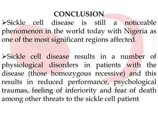 CONCLUSION
Sickle cell disease is still a noticeable
phenomenon in the world today with Nigeria as
one of the most significant regions affected.
Sickle cell disease results in a number of
physiological disorders in patients with the
disease (those homozygous recessive) and this
results in reduced performance, psychological
traumas, feeling of inferiority and fear of death
among other threats to the sickle cell patient.
 