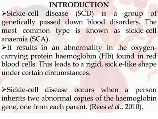 INTRODUCTION
Sickle-cell disease (SCD) is a group of
genetically passed down blood disorders. The
most common type is known as sickle-cell
anaemia (SCA).
It results in an abnormality in the oxygen-
carrying protein haemoglobin (Hb) found in red
blood cells. This leads to a rigid, sickle-like shape
under certain circumstances.
Sickle-cell disease occurs when a person
inherits two abnormal copies of the haemoglobin
gene, one from each parent. (Rees et al., 2010).
 