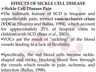 EFFECTS OF SICKLE CELL DISEASE
Sickle Cell Disease Pain
The hallmark feature of SCD is frequent and
unpredictable pain, termed vaso-occlusive crises
(VOCs) (Shapiro and Ballas, 1994), which account
for approximately 25% of hospital visits in
children with SCD (Rees et al., 2003).
VOCs are the result of “sickling” of the blood
vessels leading to a lack of flexibility.
Specifically, the red blood cells become sickle-
shaped and sticky, blocking blood flow through
the vessels which results in pain, ischemia, and
infarction (Ballas, 1998).
 
