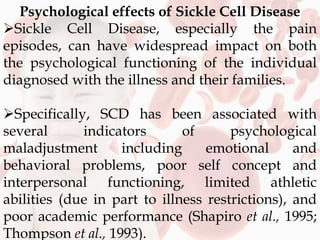 Psychological effects of Sickle Cell Disease
Sickle Cell Disease, especially the pain
episodes, can have widespread impact on both
the psychological functioning of the individual
diagnosed with the illness and their families.
Specifically, SCD has been associated with
several indicators of psychological
maladjustment including emotional and
behavioral problems, poor self concept and
interpersonal functioning, limited athletic
abilities (due in part to illness restrictions), and
poor academic performance (Shapiro et al., 1995;
Thompson et al., 1993).
 