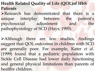 Health Related Quality of Life (QOL)of HbS
Patients
Research has demonstrated that there is a
unique interplay between the patient’s
psychosocial adjustment and the
pathophysiology of SCD (Hays, 1995).
Although there are few studies, findings
suggest that QOL outcomes in children with SCD
are generally poor. For example, Kater et al.
(1999) found that a pediatric population with
Sickle Cell Disease had lower daily functioning
and general physical limitations than parents of
healthy children.
 