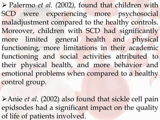  Palermo et al. (2002), found that children with
SCD were experiencing more psychosocial
maladjustment compared to the healthy controls.
Moreover, children with SCD had significantly
more limited general health and physical
functioning, more limitations in their academic
functioning and social activities attributed to
their physical health, and more behavior and
emotional problems when compared to a healthy
control group.
Anie et al. (2002) also found that sickle cell pain
epidsodes had a significant impact on the quality
of life of patients involved.
 