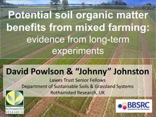 Potential soil organic matter
benefits from mixed farming:
evidence from long-term
experiments
David Powlson & “Johnny” Johnston
Lawes Trust Senior Fellows
Department of Sustainable Soils & Grassland Systems
Rothamsted Research, UK
 