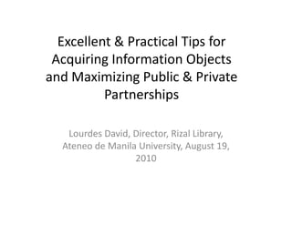 Excellent & Practical Tips for 
  Excellent & Practical Tips for
 Acquiring Information Objects 
and Maximizing Public & Private 
          Partnerships

   Lourdes David, Director, Rizal Library, 
  Ateneo de Manila University, August 19, 
                  2010
 