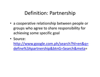 Definition: Partnership
        Definition: Partnership
• a cooperative relationship between people or
  a cooperative relationship between people or 
  groups who agree to share responsibility for 
  achieving some specific goal
  achieving some specific goal
• Source: 
  http://www.google.com.ph/search?hl=en&q=
  http://www google com ph/search?hl=en&q=
  define%3Apartnership&btnG=Search&meta=  
 