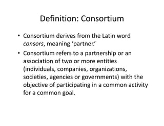 Definition: Consortium
• Consortium derives from the Latin word 
  consors, meaning ‘partner.’ 
• Consortium refers to a partnership or an
  Consortium refers to a partnership or an 
  association of two or more entities 
  (individuals, companies, organizations, 
  (individuals, companies, organizations,
  societies, agencies or governments) with the 
  objective of participating in a common activity 
  objective of participating in a common activity
  for a common goal.
 