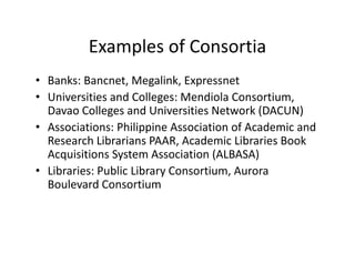 Examples of Consortia
          Examples of Consortia
• Banks: Bancnet, Megalink, Expressnet
                   ,    g    , p
• Universities and Colleges: Mendiola Consortium, 
  Davao Colleges and Universities Network (DACUN)
• Associations: Philippine Association of Academic and 
  Research Librarians PAAR, Academic Libraries Book 
  Acquisitions System Association (ALBASA)
  Acquisitions System Association (ALBASA)
• Libraries: Public Library Consortium, Aurora 
  Boulevard Consortium 
 