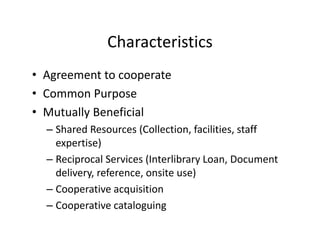 Characteristics
• Agreement to cooperate
  Agreement to cooperate
• Common Purpose
• Mutually Beneficial
       ll      fi i l
  – Shared Resources (Collection, facilities, staff 
    expertise))
  – Reciprocal Services (Interlibrary Loan, Document 
    delivery, reference, onsite use)
    d li        f           it     )
  – Cooperative acquisition
  – Cooperative cataloguing
                      l
 