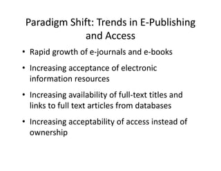 Paradigm Shift: Trends in E‐Publishing 
             and Access
                 d
• Rapid growth of e‐journals and e‐books
  Rapid growth of e journals and e books  
• Increasing acceptance of electronic 
  information resources
• Increasing availability of full‐text titles and
  Increasing availability of full text titles and 
  links to full text articles from databases
• Increasing acceptability of access instead of 
  ownership
 