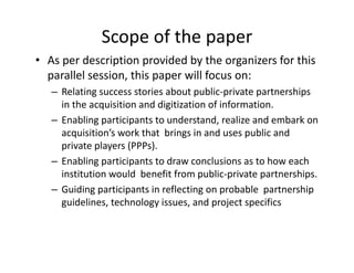 Scope of the paper
• As per description provided by the organizers for this 
  parallel session, this paper will focus on: 
   – Relating success stories about public‐private partnerships 
     in the acquisition and digitization of information. 
   – Enabling participants to understand realize and embark on
     Enabling participants to understand, realize and embark on 
     acquisition’s work that  brings in and uses public and 
     private players (PPPs). 
   – Enabling participants to draw conclusions as to how each 
     institution would  benefit from public‐private partnerships. 
   – Guiding participants in reflecting on probable partnership
     Guiding participants in reflecting on probable  partnership 
     guidelines, technology issues, and project specifics
 