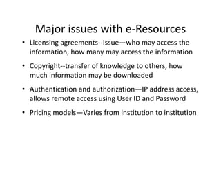 Major issues with e Resources
    Major issues with e‐Resources
• Licensing agreements‐‐Issue—who may access the 
  information, how many may access the information
  information how many may access the information
• Copyright‐‐transfer of knowledge to others, how 
  much information may be downloaded
  much information may be downloaded
• Authentication and authorization—IP address access, 
  allows remote access using User ID and Password
   ll
• Pricing models—Varies from institution to institution
 