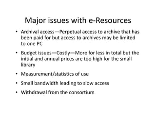 Major issues with e Resources
    Major issues with e‐Resources
• Archival access—Perpetual access to archive that has 
  been paid for but access to archives may be limited 
  been paid for but access to archives may be limited
  to one PC
• Budget issues Costly More for less in total but the
  Budget issues—Costly—More for less in total but the 
  initial and annual prices are too high for the small 
  library 
• Measurement/statistics of use
• Small bandwidth leading to slow access
  Small bandwidth leading to slow access
• Withdrawal from the consortium
 