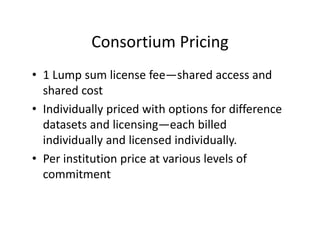Consortium Pricing
           Consortium Pricing
• 1 Lump sum license fee—shared access and
  1 Lump sum license fee shared access and 
  shared cost
• Individually priced with options for difference
  Individually priced with options for difference 
  datasets and licensing—each billed 
  individually and licensed individually. 
  individually and licensed individually
• Per institution price at various levels of 
  commitment
         i
 