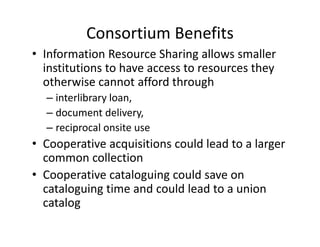 Consortium Benefits
• Information Resource Sharing allows smaller 
  institutions to have access to resources they 
  otherwise cannot afford through 
  – interlibrary loan, 
  – document delivery, 
  – reciprocal onsite use
• Cooperative acquisitions could lead to a larger 
                               ld l d      l
  common collection
• Cooperative cataloguing could save on 
                  l           ld
  cataloguing time and could lead to a union 
  catalog 
  catalog
 