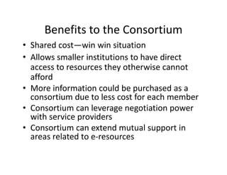 Benefits to the Consortium
     Benefits to the Consortium
• Shared cost—win win situation
• All
  Allows smaller institutions to have direct 
              ll i i i           h    di
  access to resources they otherwise cannot 
  afford 
  afford
• More information could be purchased as a 
  consortium due to less cost for each member
  consortium due to less cost for each member
• Consortium can leverage negotiation power 
  with service providers  
                p
• Consortium can extend mutual support in  
  areas related to e‐resources
 