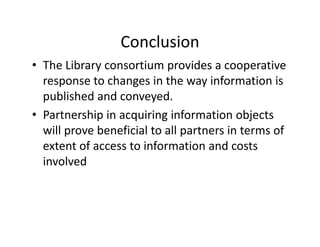 Conclusion
• The Library consortium provides a cooperative 
  response to changes in the way information is 
                h        i h        i f       i i
  published and conveyed. 
• Partnership in acquiring information objects 
  will prove beneficial to all partners in terms of 
  extent of access to information and costs 
  involved 
 