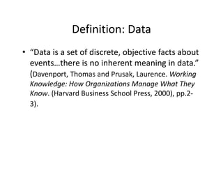 Definition: Data
              Definition: Data
• “Data is a set of discrete objective facts about
   Data is a set of discrete, objective facts about 
  events…there is no inherent meaning in data.” 
  (Davenport Thomas and Prusak Laurence Working
   Davenport, Thomas and Prusak, Laurence. Working 
  Knowledge: How Organizations Manage What They 
  Know. (Harvard Business School Press, 2000), pp.2‐
        (                             ,     ), pp
  3).
 