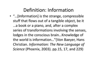 Definition: Information
• “…[Information] is the strange, compressible 
  stuff that flows out of a tangible object, be it 
  …a book or a piano, and, after a complex 
  series of transformations involving the senses, 
  lodges in the conscious brain…Knowledge of 
  the world is information…”(Von Baeyer, Hans 
  Christian. Information: The New Language of 
  Science (Phoenix, 2003). pp.15, 17, and 229) 
 