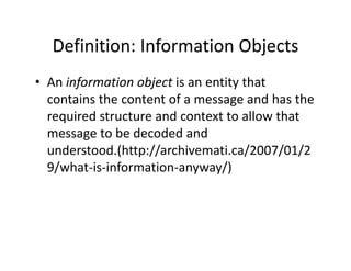 Definition: Information Objects
  Definition: Information Objects
• An information object is an entity that
  An information object is an entity that 
  contains the content of a message and has the 
  required structure and context to allow that 
  required structure and context to allow that
  message to be decoded and 
  understood.(http://archivemati.ca/2007/01/2
  understood (http://archivemati ca/2007/01/2
  9/what‐is‐information‐anyway/)
 