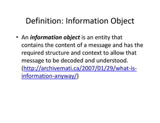 Definition: Information Object
   Definition: Information Object
• An information object is an entity that
  An information object is an entity that 
  contains the content of a message and has the 
  required structure and context to allow that 
  required structure and context to allow that
  message to be decoded and understood. 
  (http://archivemati.ca/2007/01/29/what is
  (http://archivemati ca/2007/01/29/what‐is‐
  information‐anyway/) 
 