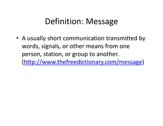 Definition: Message
          Definition: Message
• A usually short communication transmitted by
  A usually short communication transmitted by 
  words, signals, or other means from one 
  person, station, or group to another. 
  person station or group to another
  (http://www.thefreedictionary.com/message) 
 