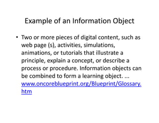 Example of an Information Object
   Example of an Information Object
• Two or more pieces of digital content such as
  Two or more pieces of digital content, such as 
  web page (s), activities, simulations, 
  animations, or tutorials that illustrate a 
  animations or tutorials that illustrate a
  principle, explain a concept, or describe a 
  process or procedure. Information objects can 
  process or procedure Information objects can
  be combined to form a learning object. ...
  www.oncoreblueprint.org/Blueprint/Glossary.
  www oncoreblueprint org/Blueprint/Glossary
  htm
 