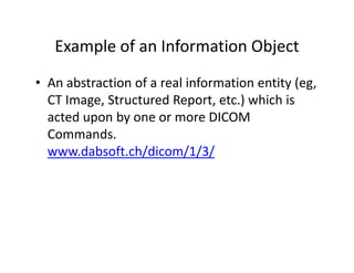 Example of an Information Object
   Example of an Information Object
• An abstraction of a real information entity (eg
  An abstraction of a real information entity (eg, 
  CT Image, Structured Report, etc.) which is 
  acted upon by one or more DICOM 
  acted upon by one or more DICOM
  Commands.
  www.dabsoft.ch/dicom/1/3/
  www dabsoft ch/dicom/1/3/
 
