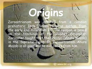 Origins
Zoroastrianism was created from a common
prehistoric Indo-Iranian religious system from
the early 2nd millennium BC. The religion is based
on the teachings of the prophet Zoroaster.
Zoroaster taught that the Creator (Ahura Mazda)
is the Supreme Being. In Zoroastranism Ahura
Mazda is all good and no evil comes from him.
 
