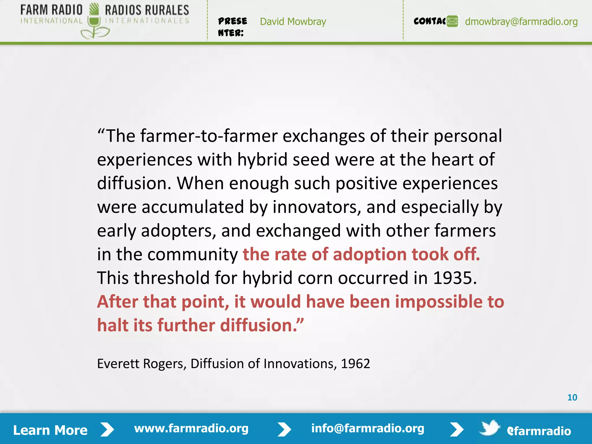 Prese   David Mowbray             Contact:   dmowbray@farmradio.org
                                 nter:




             “The farmer-to-farmer exchanges of their personal
             experiences with hybrid seed were at the heart of
             diffusion. When enough such positive experiences
             were accumulated by innovators, and especially by
             early adopters, and exchanged with other farmers
             in the community the rate of adoption took off.
             This threshold for hybrid corn occurred in 1935.
             After that point, it would have been impossible to
             halt its further diffusion.”
             Everett Rogers, Diffusion of Innovations, 1962

                                                                                                 10


Learn More         www.farmradio.org               info@farmradio.org                 @farmradio
 