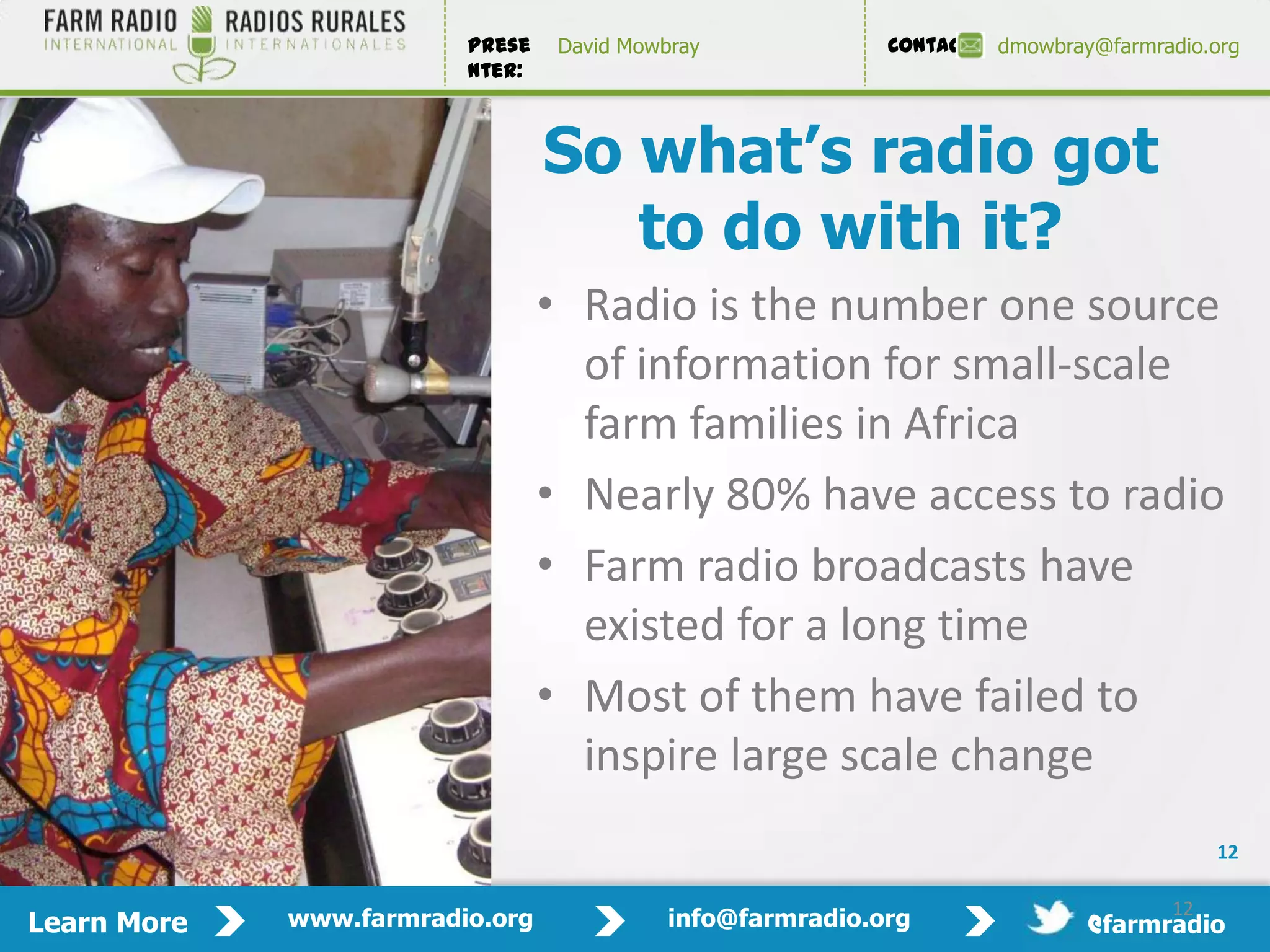 Prese    David Mowbray             Contact:   dmowbray@farmradio.org
                         nter:



                                 So what’s radio got
                                    to do with it?
                                 • Radio is the number one source
                                   of information for small-scale
                                   farm families in Africa
                                 • Nearly 80% have access to radio
                                 • Farm radio broadcasts have
                                   existed for a long time
                                 • Most of them have failed to
                                   inspire large scale change
                                                                                           12

                                                                                      12
Learn More   www.farmradio.org              info@farmradio.org                 @farmradio
 