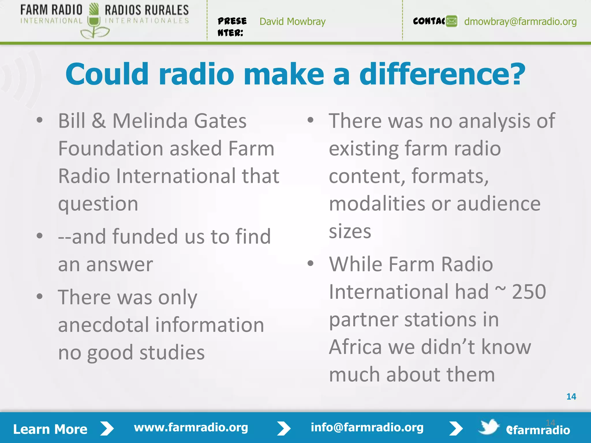 Prese   David Mowbray             Contact:   dmowbray@farmradio.org
                         nter:



       Could radio make a difference?
   • Bill & Melinda Gates                 • There was no analysis of
     Foundation asked Farm                  existing farm radio
     Radio International that               content, formats,
     question                               modalities or audience
   • --and funded us to find                sizes
     an answer                            • While Farm Radio
   • There was only                         International had ~ 250
     anecdotal information                  partner stations in
     no good studies                        Africa we didn’t know
                                            much about them
                                                                                          14

                                                                                     14
Learn More   www.farmradio.org             info@farmradio.org                 @farmradio
 