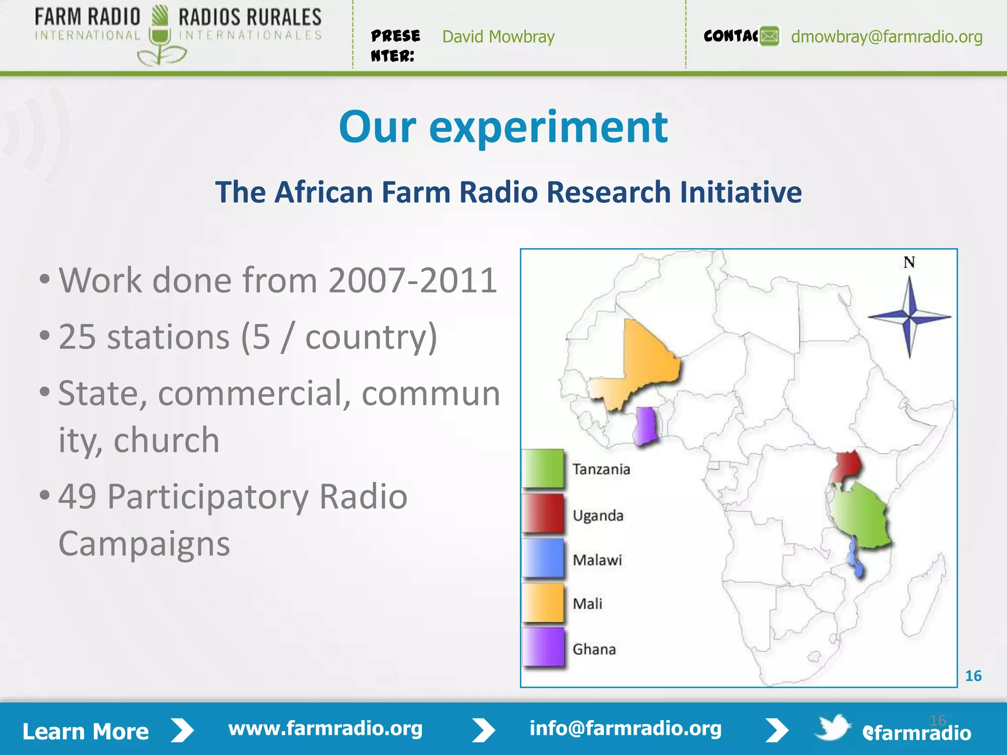 Prese   David Mowbray             Contact:   dmowbray@farmradio.org
                         nter:



                      Our experiment
             The African Farm Radio Research Initiative

 • Work done from 2007-2011
 • 25 stations (5 / country)
 • State, commercial, commun
   ity, church
 • 49 Participatory Radio
   Campaigns


                                                                                          16

                                                                                     16
Learn More   www.farmradio.org             info@farmradio.org                 @farmradio
 