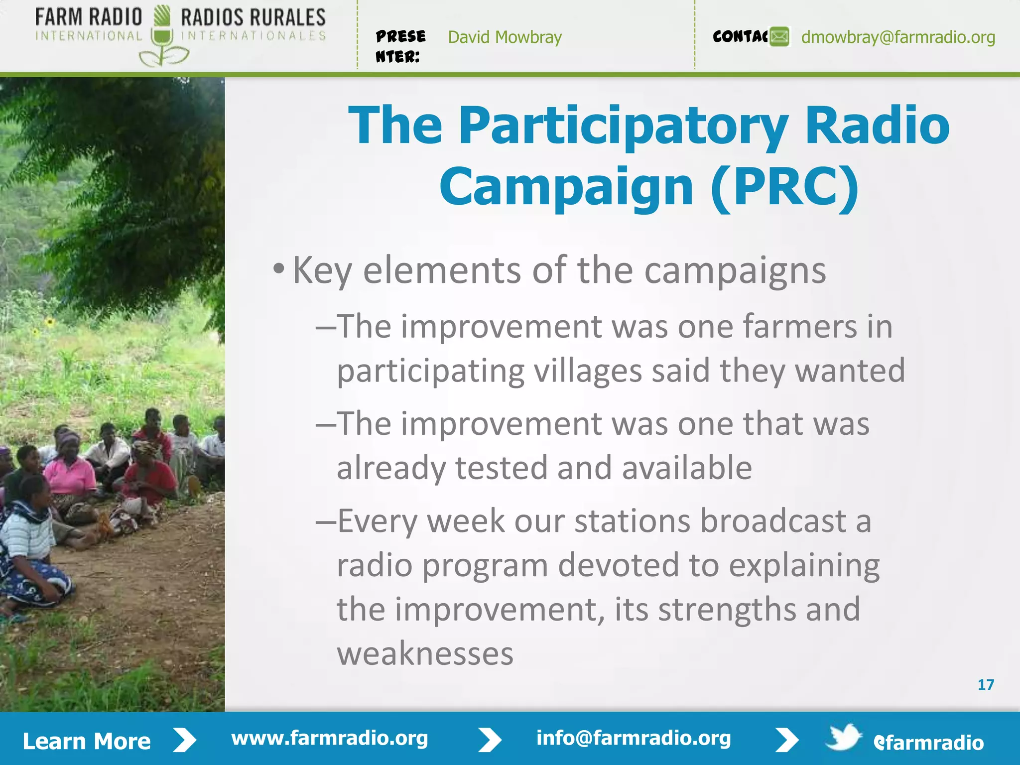 Prese   David Mowbray             Contact:   dmowbray@farmradio.org
                         nter:



                       The Participatory Radio
                          Campaign (PRC)
                • Key elements of the campaigns
                    –The improvement was one farmers in
                     participating villages said they wanted
                    –The improvement was one that was
                     already tested and available
                    –Every week our stations broadcast a
                     radio program devoted to explaining
                     the improvement, its strengths and
                     weaknesses
                                                                                         17


Learn More   www.farmradio.org             info@farmradio.org                 @farmradio
 