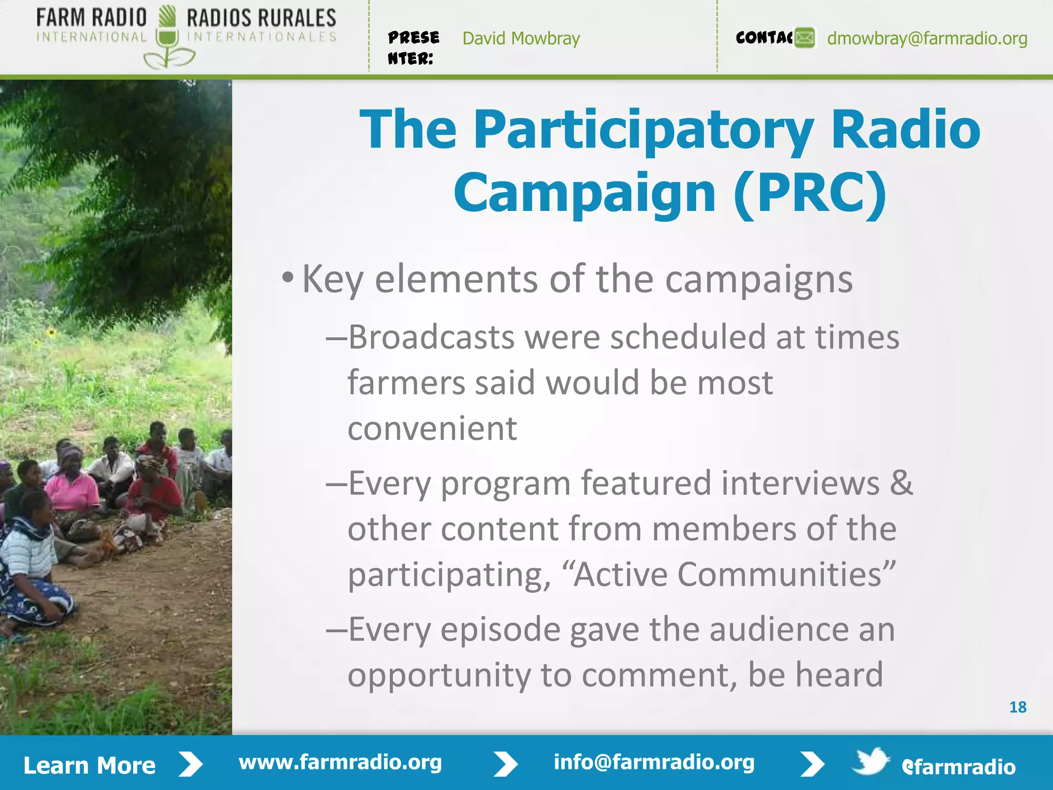 Prese   David Mowbray             Contact:   dmowbray@farmradio.org
                         nter:



                       The Participatory Radio
                          Campaign (PRC)
                • Key elements of the campaigns
                    –Broadcasts were scheduled at times
                     farmers said would be most
                     convenient
                    –Every program featured interviews &
                     other content from members of the
                     participating, “Active Communities”
                    –Every episode gave the audience an
                     opportunity to comment, be heard
                                                                                         18


Learn More   www.farmradio.org             info@farmradio.org                 @farmradio
 