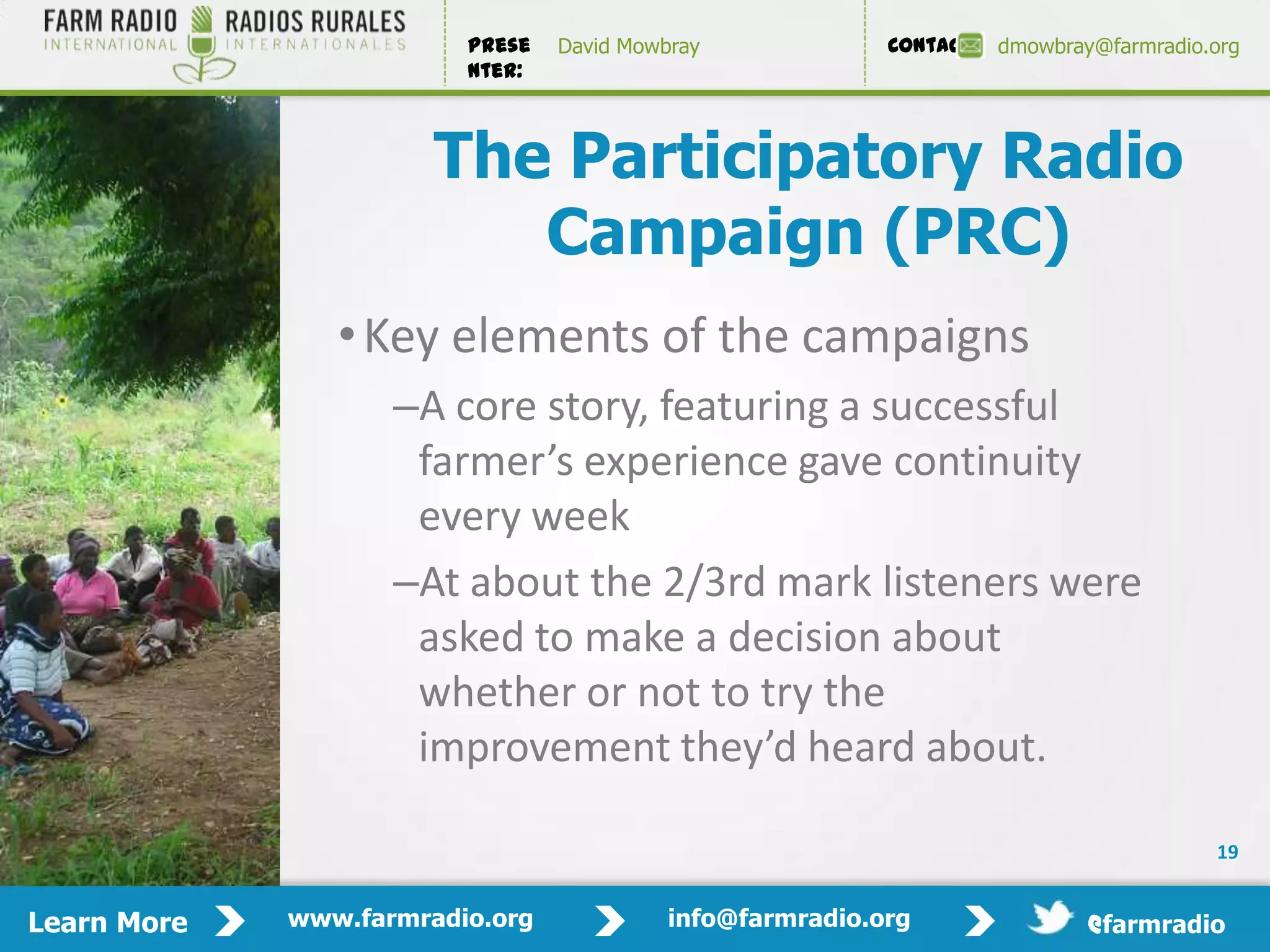 Prese   David Mowbray             Contact:   dmowbray@farmradio.org
                         nter:



                       The Participatory Radio
                          Campaign (PRC)
                • Key elements of the campaigns
                    –A core story, featuring a successful
                     farmer’s experience gave continuity
                     every week
                    –At about the 2/3rd mark listeners were
                     asked to make a decision about
                     whether or not to try the
                     improvement they’d heard about.

                                                                                         19


Learn More   www.farmradio.org             info@farmradio.org                 @farmradio
 