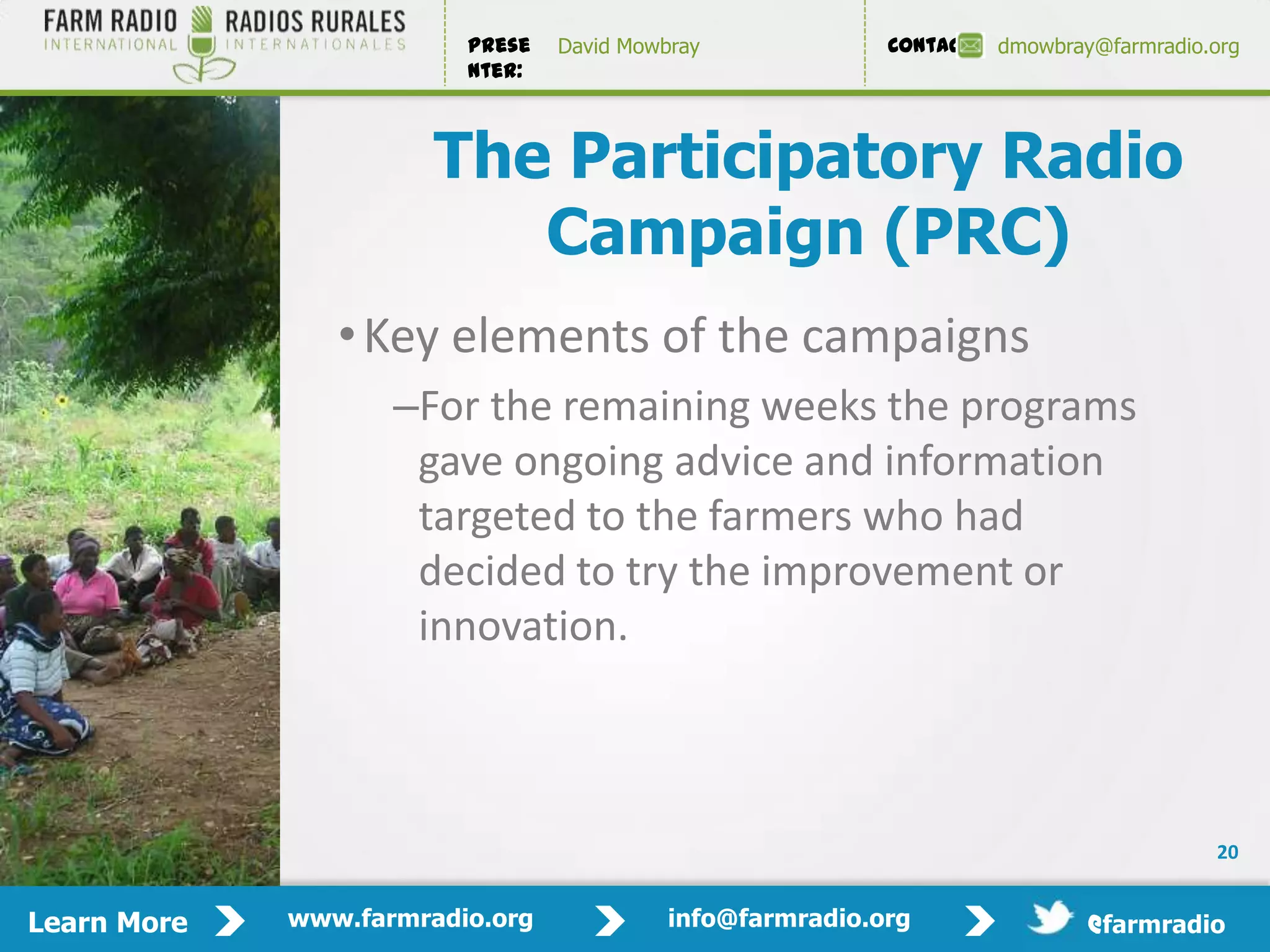Prese   David Mowbray             Contact:   dmowbray@farmradio.org
                         nter:



                       The Participatory Radio
                          Campaign (PRC)
                • Key elements of the campaigns
                    –For the remaining weeks the programs
                     gave ongoing advice and information
                     targeted to the farmers who had
                     decided to try the improvement or
                     innovation.



                                                                                         20


Learn More   www.farmradio.org             info@farmradio.org                 @farmradio
 