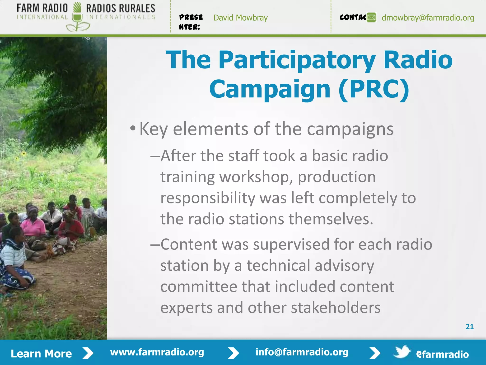 Prese   David Mowbray             Contact:   dmowbray@farmradio.org
                         nter:



                       The Participatory Radio
                          Campaign (PRC)
                • Key elements of the campaigns
                    –After the staff took a basic radio
                     training workshop, production
                     responsibility was left completely to
                     the radio stations themselves.
                    –Content was supervised for each radio
                     station by a technical advisory
                     committee that included content
                     experts and other stakeholders
                                                                                         21


Learn More   www.farmradio.org             info@farmradio.org                 @farmradio
 