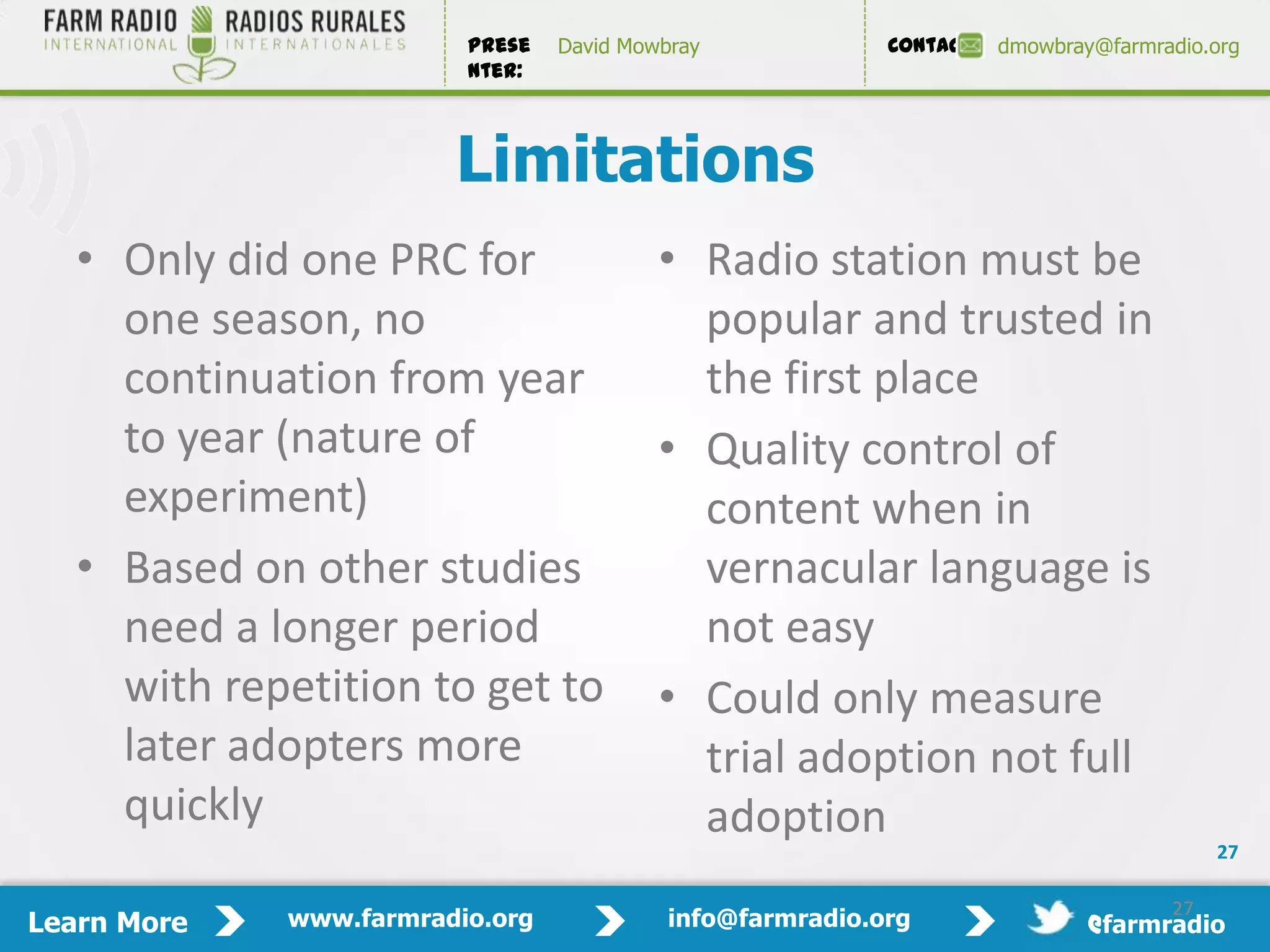 Prese   David Mowbray             Contact:   dmowbray@farmradio.org
                         nter:



                        Limitations
   • Only did one PRC for                 • Radio station must be
     one season, no                         popular and trusted in
     continuation from year                 the first place
     to year (nature of                   • Quality control of
     experiment)                            content when in
   • Based on other studies                 vernacular language is
     need a longer period                   not easy
     with repetition to get to            • Could only measure
     later adopters more                    trial adoption not full
     quickly                                adoption
                                                                                          27

                                                                                     27
Learn More   www.farmradio.org             info@farmradio.org                 @farmradio
 