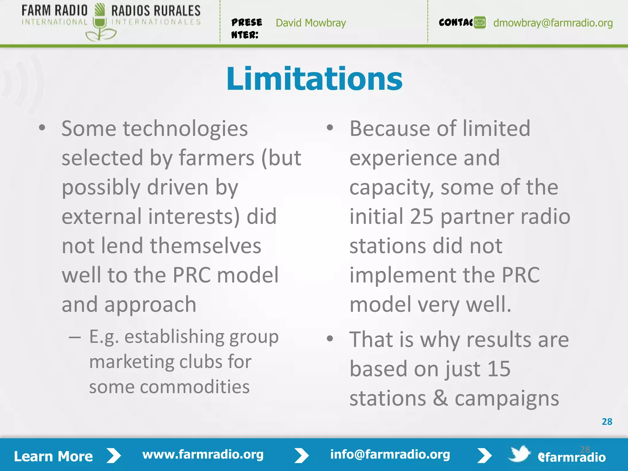 Prese   David Mowbray             Contact:   dmowbray@farmradio.org
                         nter:



                        Limitations
   • Some technologies          • Because of limited
     selected by farmers (but     experience and
     possibly driven by           capacity, some of the
     external interests) did      initial 25 partner radio
     not lend themselves          stations did not
     well to the PRC model        implement the PRC
     and approach                 model very well.
      – E.g. establishing group • That is why results are
        marketing clubs for       based on just 15
        some commodities
                                  stations & campaigns
                                                                                          28

                                                                                     28
Learn More   www.farmradio.org             info@farmradio.org                 @farmradio
 