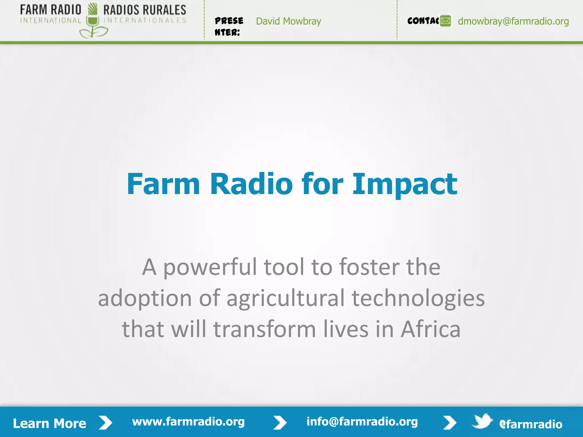 Prese   David Mowbray             Contact:   dmowbray@farmradio.org
                            nter:




               Farm Radio for Impact

                 A powerful tool to foster the
             adoption of agricultural technologies
               that will transform lives in Africa


Learn More      www.farmradio.org             info@farmradio.org                 @farmradio
 