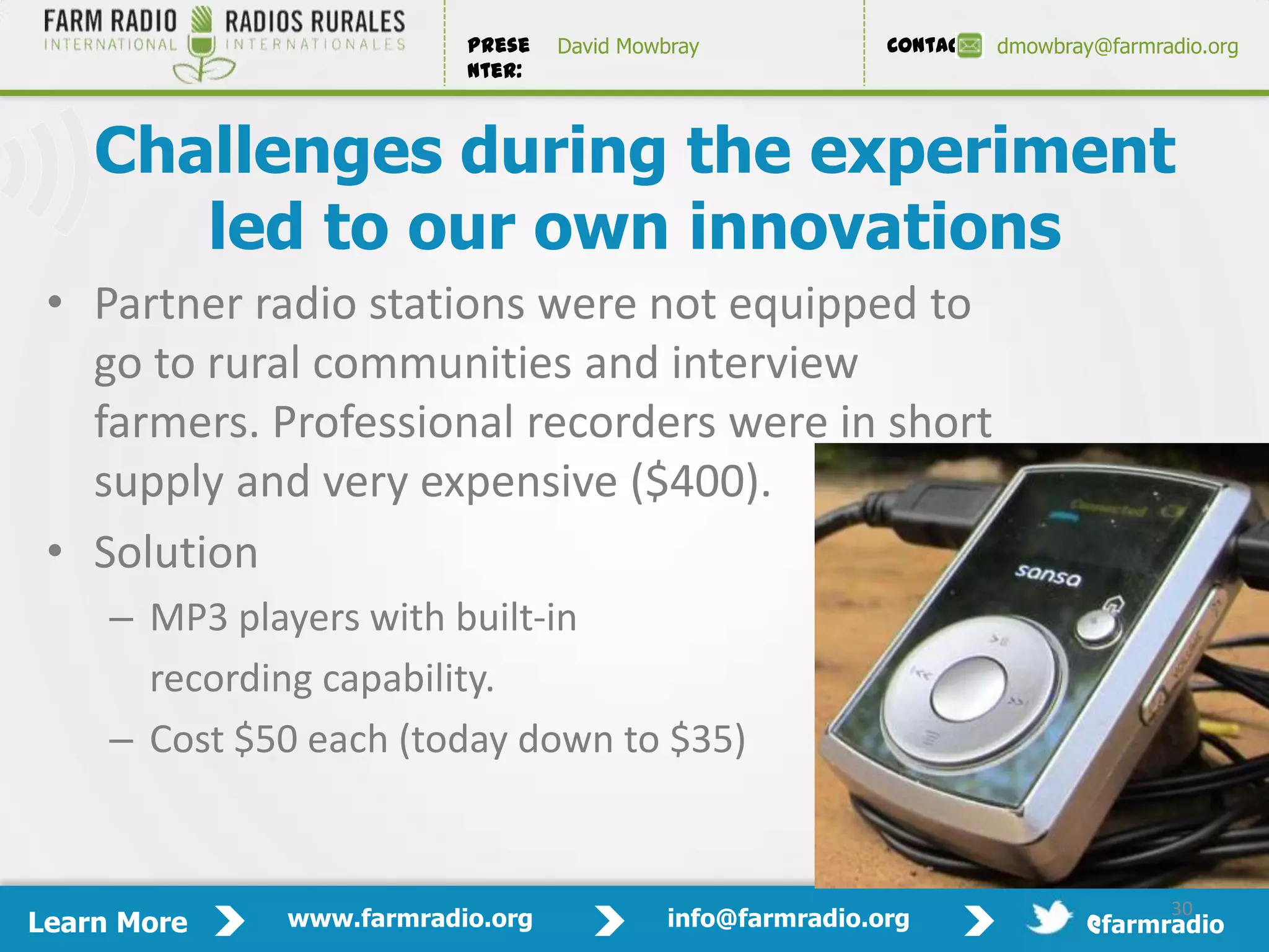 Prese   David Mowbray             Contact:   dmowbray@farmradio.org
                          nter:



    Challenges during the experiment
       led to our own innovations
 • Partner radio stations were not equipped to
   go to rural communities and interview
   farmers. Professional recorders were in short
   supply and very expensive ($400).
 • Solution
     – MP3 players with built-in
       recording capability.
     – Cost $50 each (today down to $35)

                                                                                           30

                                                                                      30
Learn More    www.farmradio.org             info@farmradio.org                 @farmradio
 