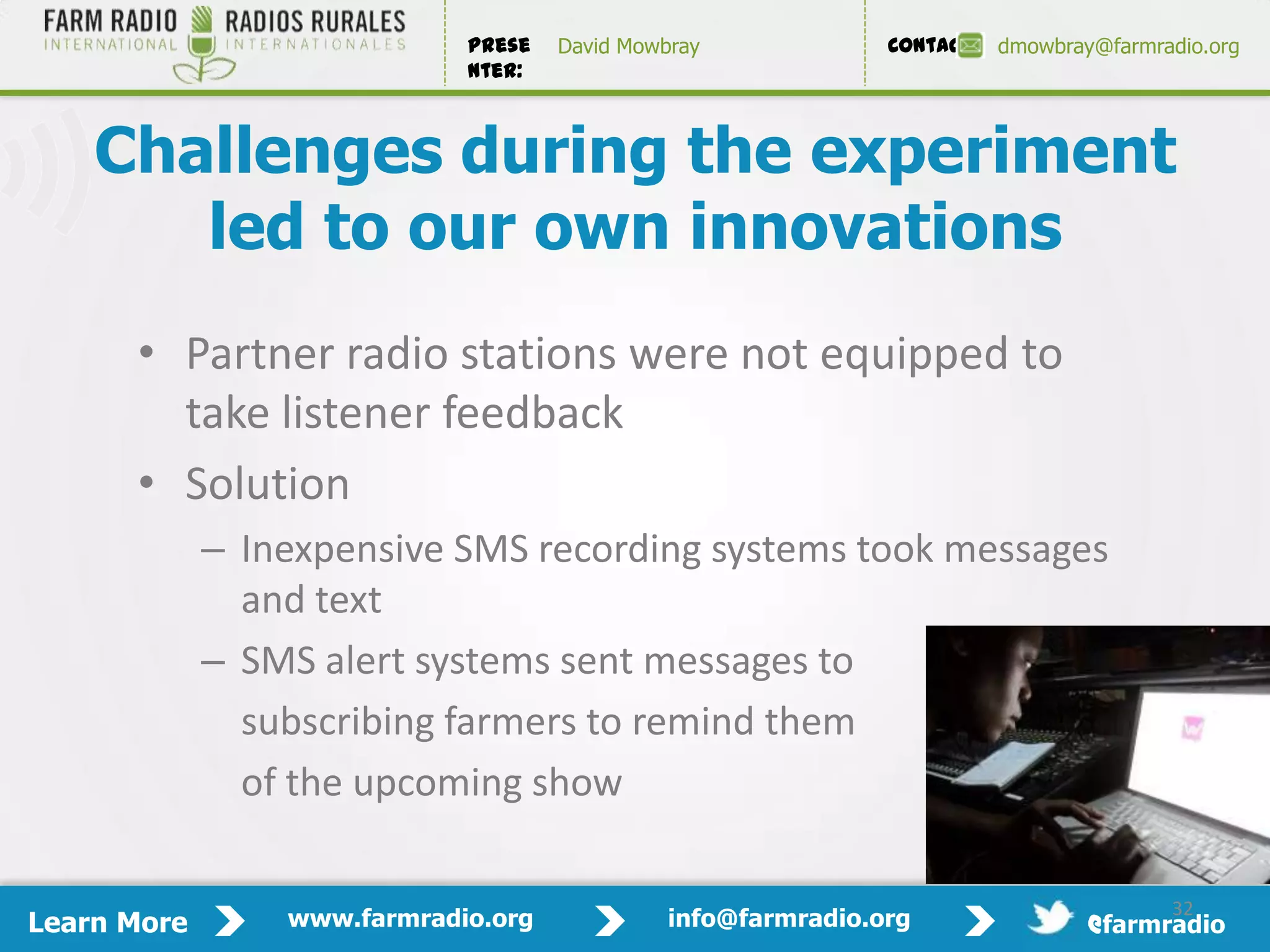 Prese   David Mowbray             Contact:   dmowbray@farmradio.org
                             nter:



    Challenges during the experiment
       led to our own innovations
      • Partner radio stations were not equipped to
        take listener feedback
      • Solution
             – Inexpensive SMS recording systems took messages
               and text
             – SMS alert systems sent messages to
               subscribing farmers to remind them
               of the upcoming show
                                                                                              32

                                                                                         32
Learn More       www.farmradio.org             info@farmradio.org                 @farmradio
 
