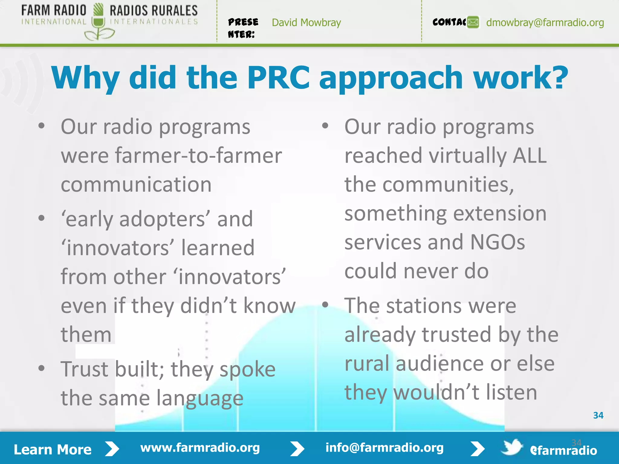 Prese   David Mowbray             Contact:   dmowbray@farmradio.org
                         nter:



    Why did the PRC approach work?
   • Our radio programs                   • Our radio programs
     were farmer-to-farmer                  reached virtually ALL
     communication                          the communities,
   • ‘early adopters’ and                   something extension
     ‘innovators’ learned                   services and NGOs
     from other ‘innovators’                could never do
     even if they didn’t know             • The stations were
     them                                   already trusted by the
   • Trust built; they spoke                rural audience or else
     the same language                      they wouldn’t listen
                                                                                          34

                                                                                     34
Learn More   www.farmradio.org             info@farmradio.org                 @farmradio
 