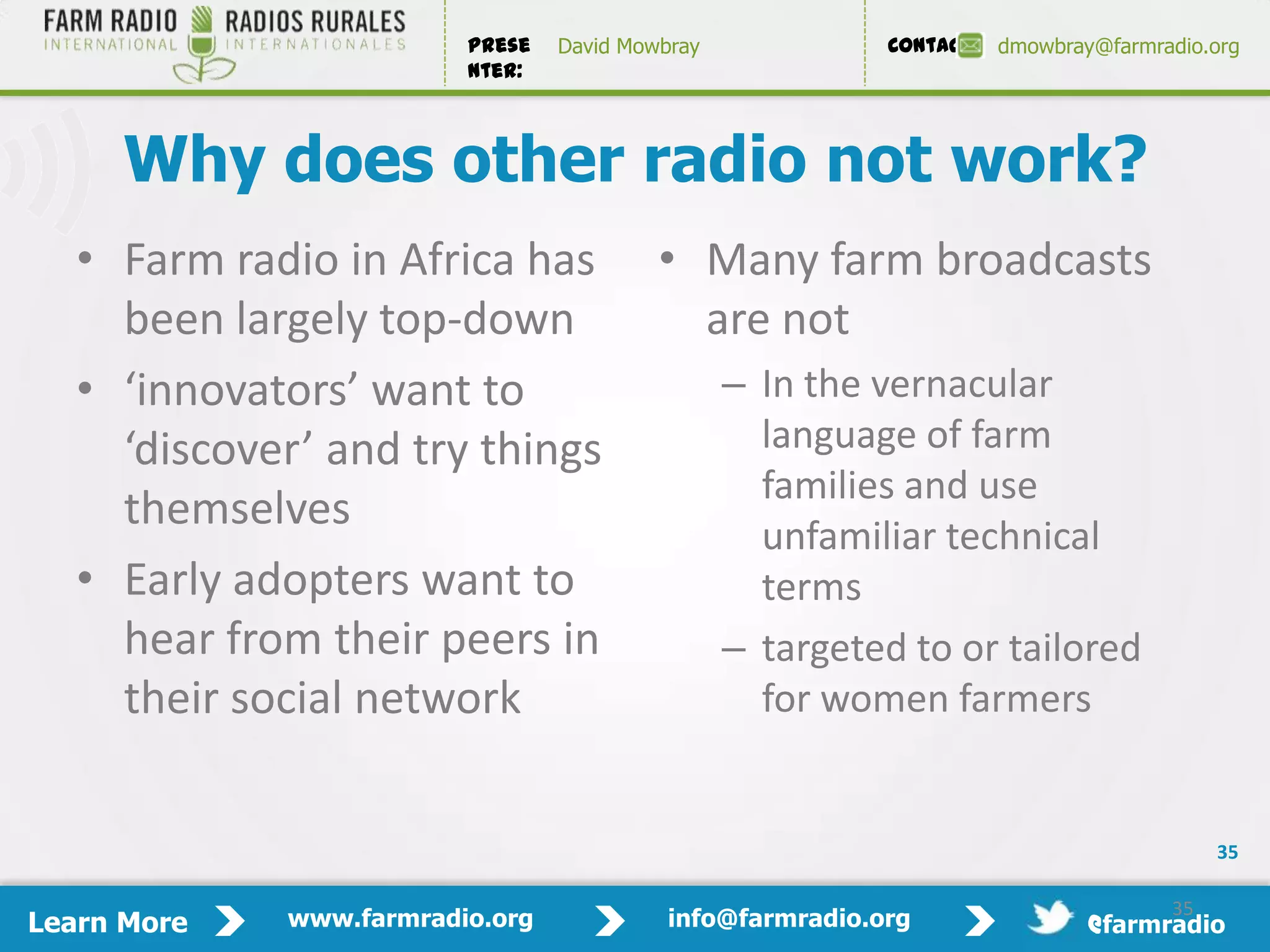 Prese   David Mowbray             Contact:   dmowbray@farmradio.org
                         nter:



     Why does other radio not work?
   • Farm radio in Africa has             • Many farm broadcasts
     been largely top-down                  are not
   • ‘innovators’ want to                        – In the vernacular
     ‘discover’ and try things                     language of farm
                                                   families and use
     themselves
                                                   unfamiliar technical
   • Early adopters want to                        terms
     hear from their peers in                    – targeted to or tailored
     their social network                          for women farmers


                                                                                          35

                                                                                     35
Learn More   www.farmradio.org             info@farmradio.org                 @farmradio
 
