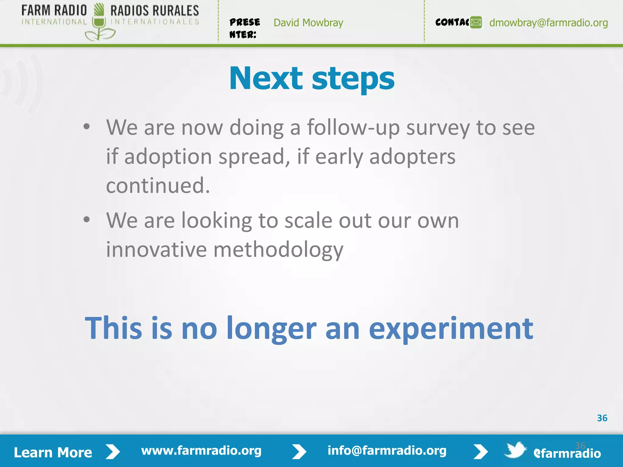 Prese   David Mowbray             Contact:   dmowbray@farmradio.org
                         nter:



                         Next steps
        • We are now doing a follow-up survey to see
          if adoption spread, if early adopters
          continued.
        • We are looking to scale out our own
          innovative methodology


         This is no longer an experiment

                                                                                          36

                                                                                     36
Learn More   www.farmradio.org             info@farmradio.org                 @farmradio
 
