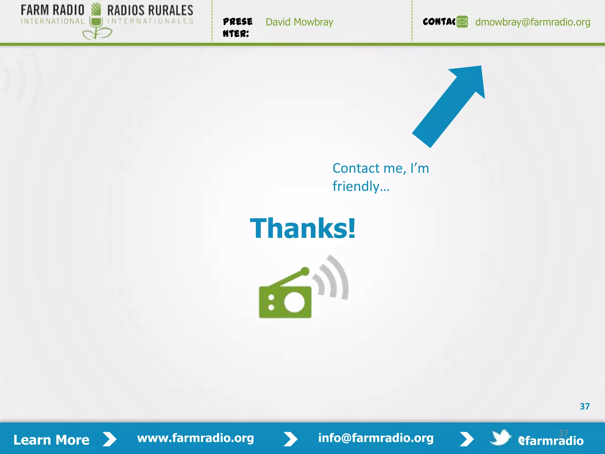 Prese   David Mowbray             Contact:   dmowbray@farmradio.org
                         nter:




                                             Contact me, I’m
                                             friendly…


                             Thanks!




                                                                                          37

                                                                                     37
Learn More   www.farmradio.org             info@farmradio.org                 @farmradio
 