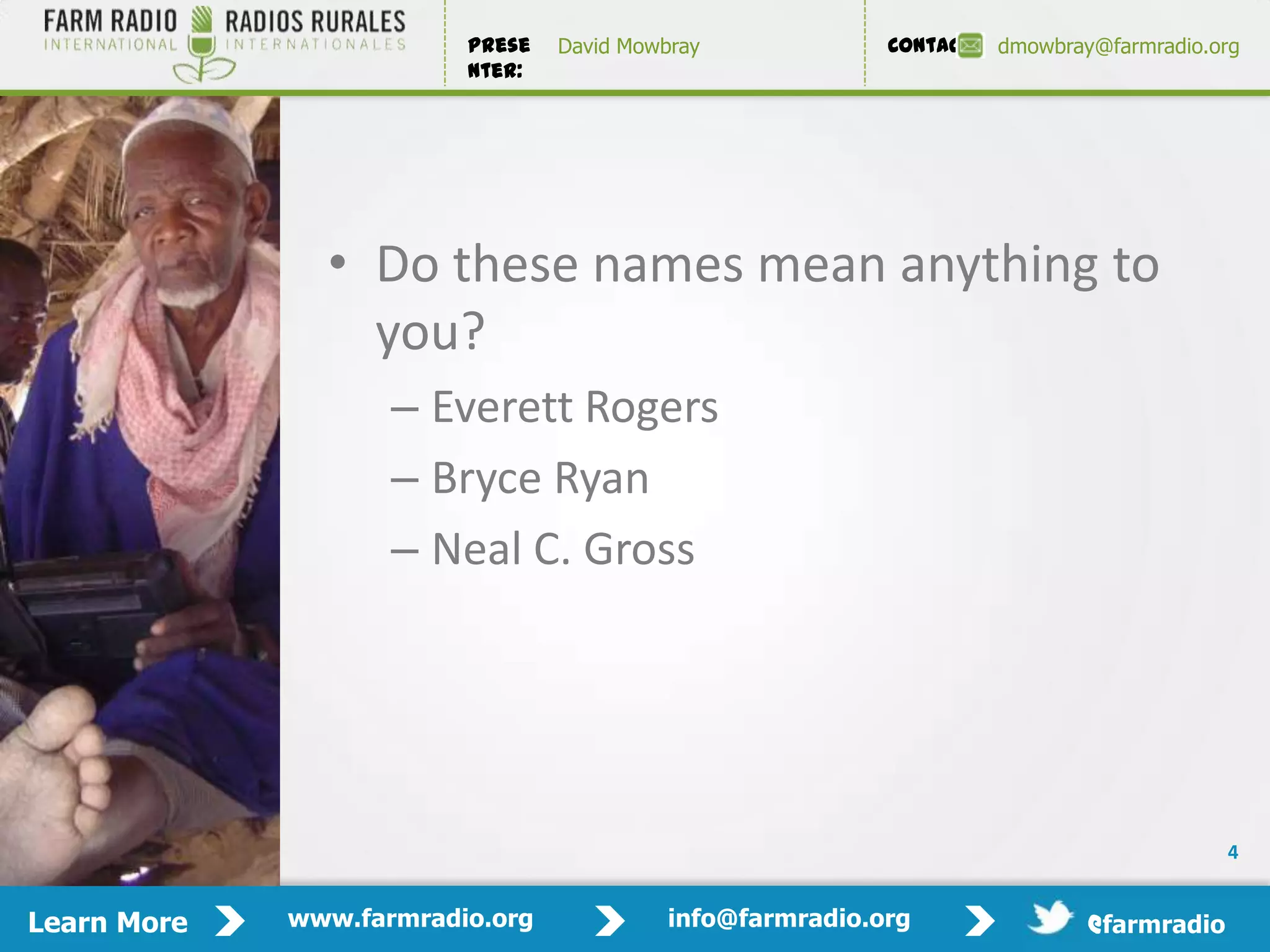 Prese   David Mowbray             Contact:   dmowbray@farmradio.org
                         nter:




               • Do these names mean anything to
                 you?
                    – Everett Rogers
                    – Bryce Ryan
                    – Neal C. Gross




                                                                                           4


Learn More   www.farmradio.org             info@farmradio.org                 @farmradio
 