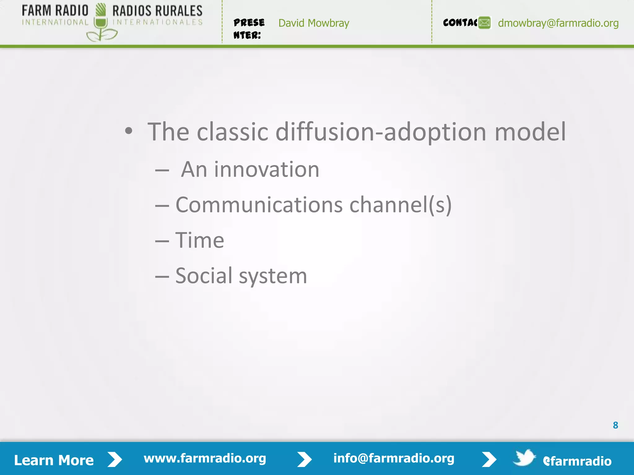 Prese   David Mowbray             Contact:   dmowbray@farmradio.org
                          nter:




             • The classic diffusion-adoption model
               – An innovation
               – Communications channel(s)
               – Time
               – Social system




                                                                                            8


Learn More    www.farmradio.org             info@farmradio.org                 @farmradio
 