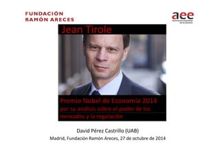 Jean Tirole 
Premio Nobel de Economía 2014 
por su análisis sobre el poder de los 
mercados y la regulación 
David Pérez Castrillo (UAB) 
Madrid, Fundación Ramón Areces, 27 de octubre de 2014 
 